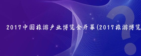 2017中国旅游产业博览会开幕(2017旅游博览)