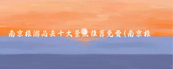 南京旅游必去十大景点推荐免费(南京旅游必去十大景点推荐图片)