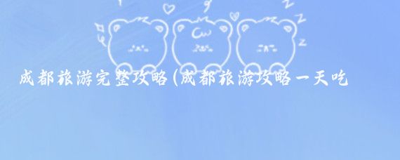 成都旅游完整攻略(成都旅游攻略一天吃什么)