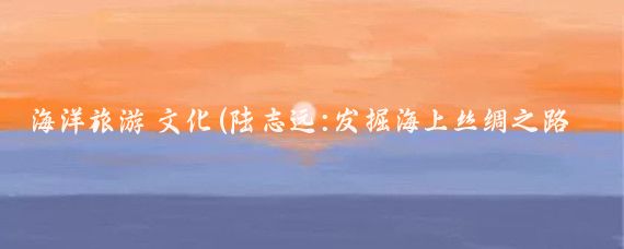 海洋旅游 文化(陆志远:发掘海上丝绸之路 用爱的文化打造海洋旅游)