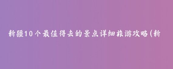 新疆10个最值得去的景点详细旅游攻略(新疆旅游哪里好玩)