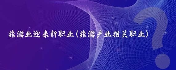 旅游业迎来新职业(旅游产业相关职业)