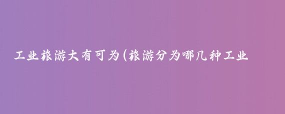 工业旅游大有可为(旅游分为哪几种工业旅游)