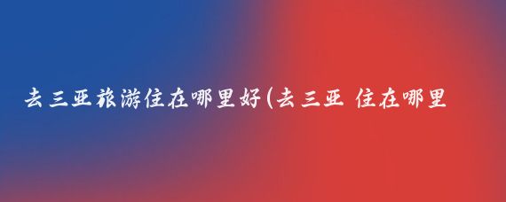去三亚旅游住在哪里好(去三亚 住在哪里最好？)