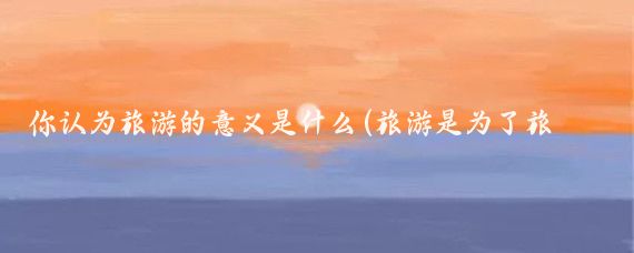 你认为旅游的意义是什么(旅游是为了旅游的意义)