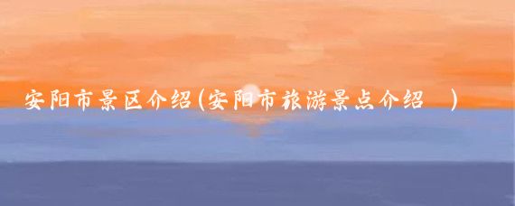 安阳市景区介绍(安阳市旅游景点介绍	)
