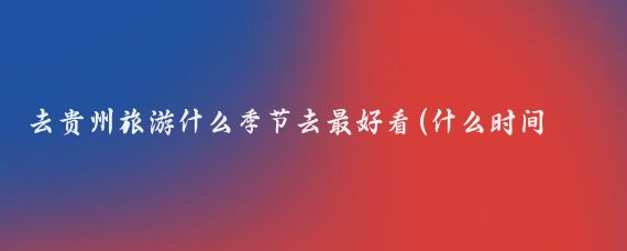 去贵州旅游什么季节去最好看(什么时间适合去贵州旅游	)