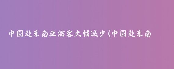 中国赴东南亚游客大幅减少(中国赴东南亚旅游人数	)