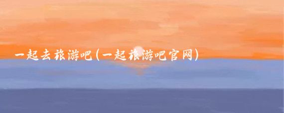 一起去旅游吧(一起旅游吧官网)
