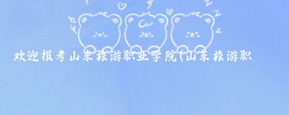 欢迎报考山东旅游职业学院(山东旅游职业学院在哪)