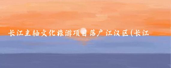 长江主轴文化旅游项目落户江汉区(长江主轴文化旅游开发)