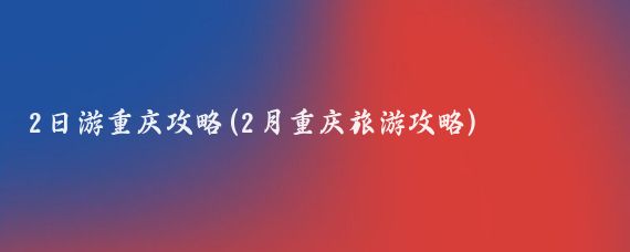 2日游重庆攻略(2月重庆旅游攻略)
