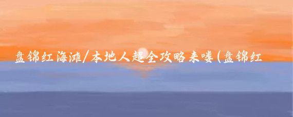 盘锦红海滩/本地人超全攻略来喽(盘锦红海滩旅游攻略怎么)