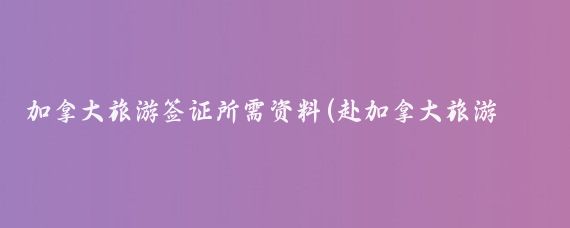 加拿大旅游签证所需资料(赴加拿大旅游签证材料)