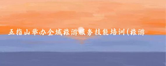 五指山举办全域旅游服务技能培训(旅游服务技能培训)
