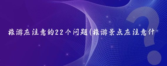 旅游应注意的22个问题(旅游景点应注意什么)