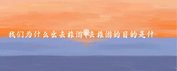 我们为什么出去旅游(去旅游的目的是什么)