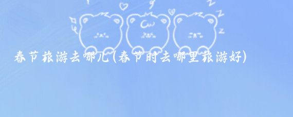 春节旅游去哪儿(春节时去哪里旅游好)