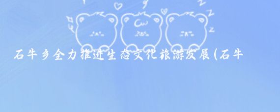 石牛乡全力推进生态文化旅游发展(石牛乡生态文化旅游)