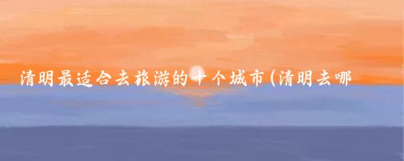 清明最适合去旅游的十个城市(清明去哪旅游最好)
