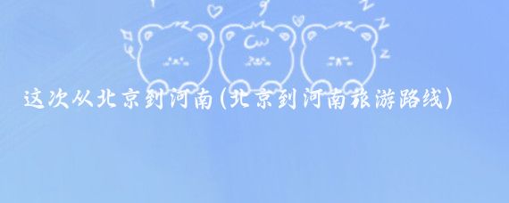 这次从北京到河南(北京到河南旅游路线)