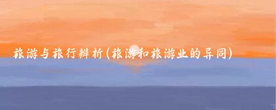 旅游与旅行辨析(旅游和旅游业的异同)