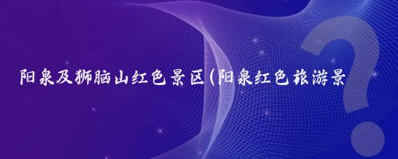 阳泉及狮脑山红色景区(阳泉红色旅游景点)