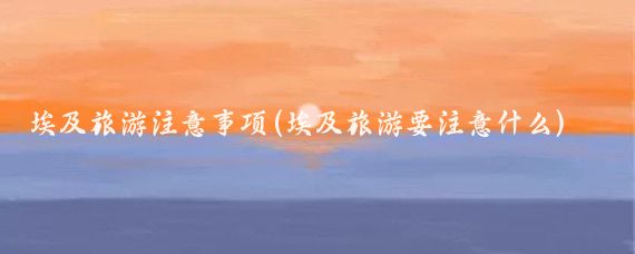 埃及旅游注意事项(埃及旅游要注意什么)