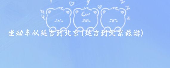坐动车从延吉到北京(延吉到北京旅游)