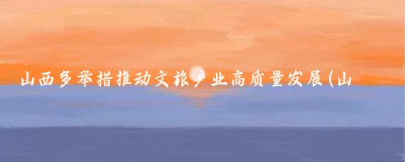 山西多举措推动文旅产业高质量发展(山西文化旅游产业)