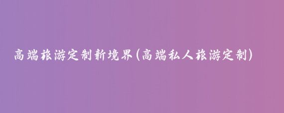 高端旅游定制新境界(高端私人旅游定制)