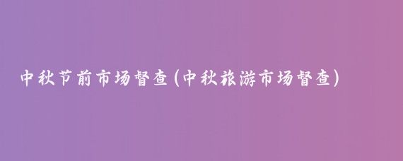 中秋节前市场督查(中秋旅游市场督查)