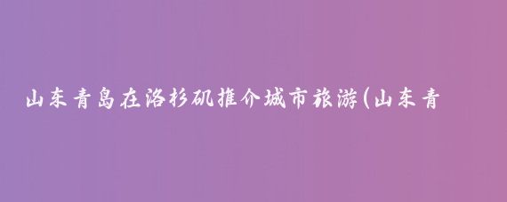 山东青岛在洛杉矶推介城市旅游(山东青岛洛杉矶旅游)