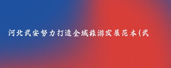 河北武安努力打造全域旅游发展范本(武安发展全域旅游)