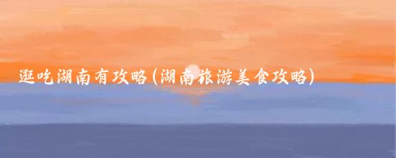 逛吃湖南有攻略(湖南旅游美食攻略)
