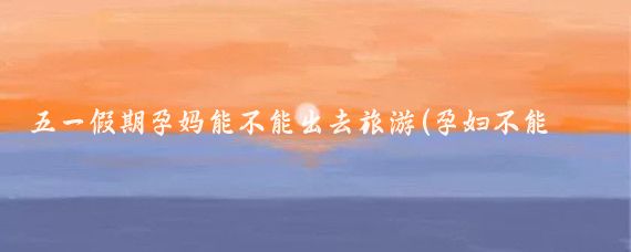 五一假期孕妈能不能出去旅游(孕妇不能旅游吗)