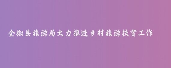 全椒县旅游局大力推进乡村旅游扶贫工作(全椒农村旅游扶贫)