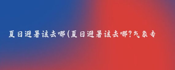 夏日避暑该去哪(夏日避暑该去哪?气象专家告诉你)