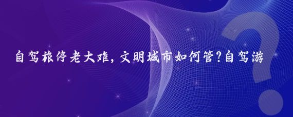 自驾旅停老大难,文明城市如何管?自驾游因其自由灵活的特点受到许多人的喜爱