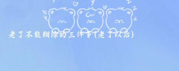 老了不能糊涂的三件事(老了以后)