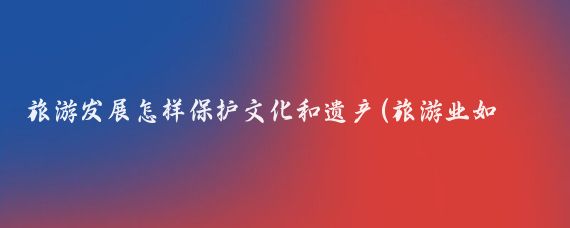 旅游发展怎样保护文化和遗产(旅游业如何在保护文化遗产的同时创新发展)