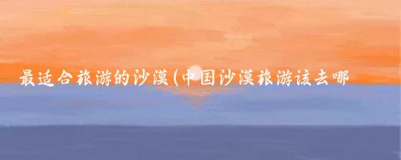 最适合旅游的沙漠(中国沙漠旅游该去哪里?#中国有许多适合沙漠旅游的地方)