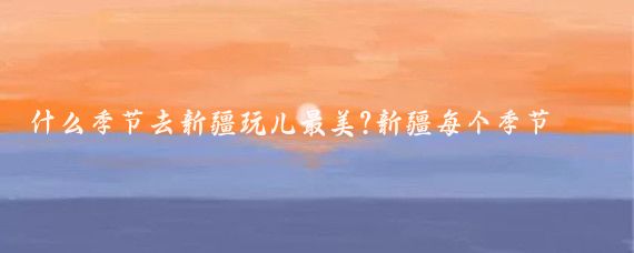 什么季节去新疆玩儿最美?新疆每个季节都有独特的魅力
