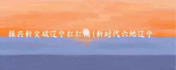 振兴新突破辽宁杠杠滴(新时代六地辽宁杠杠滴振兴新突破辽宁杠杠滴)