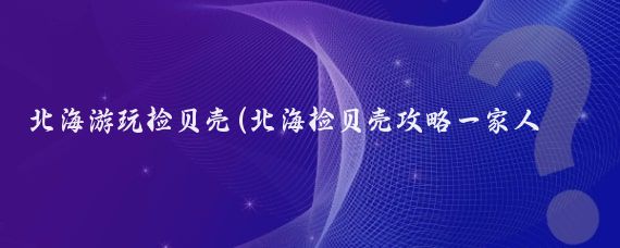 北海游玩捡贝壳(北海捡贝壳攻略一家人北海游)