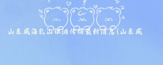 山东威海乳山银滩传销最新消息(山东威海乳山银滩)