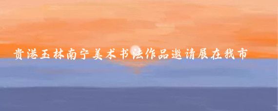 贵港玉林南宁美术书法作品邀请展在我市开展4月28日，寻古觅今——贵港、玉林、