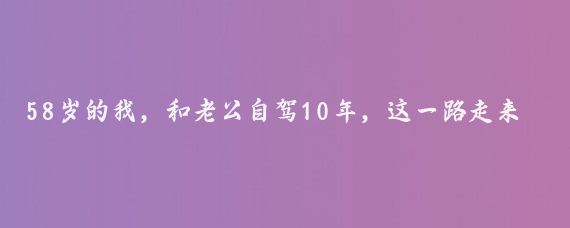 58岁的我，和老公自驾10年，这一路走来，经历了无数的风景和故事