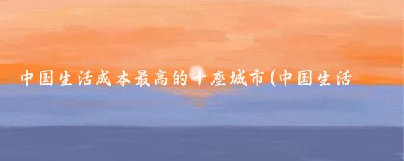 中国生活成本最高的十座城市(中国生活成本最高的二十五座城市)