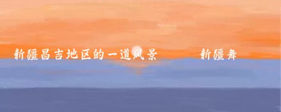 新疆昌吉地区的一道风景———新疆舞